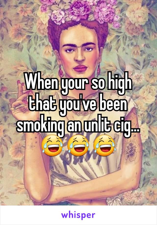When your so high that you've been smoking an unlit cig...
😂😂😂