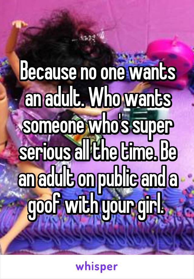 Because no one wants an adult. Who wants someone who's super serious all the time. Be an adult on public and a goof with your girl. 