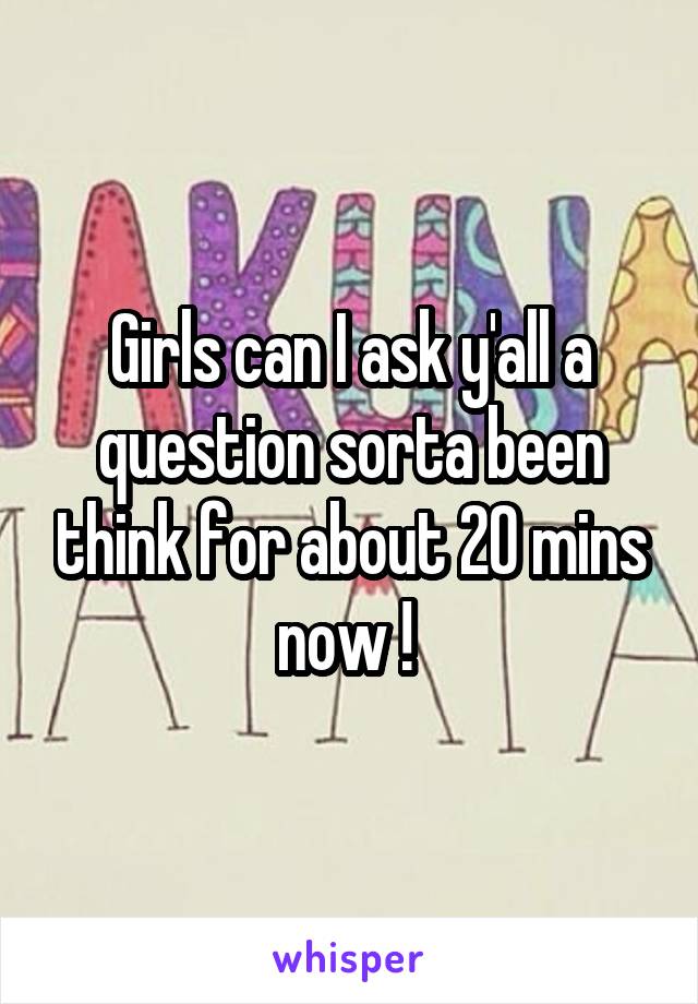 Girls can I ask y'all a question sorta been think for about 20 mins now ! 