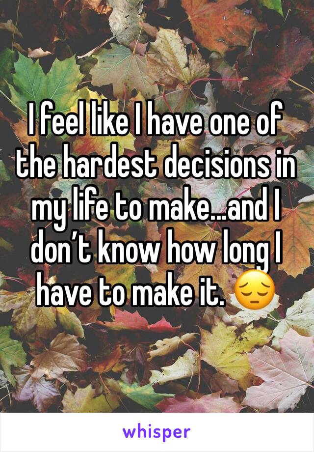 I feel like I have one of the hardest decisions in my life to make...and I don’t know how long I have to make it. 😔