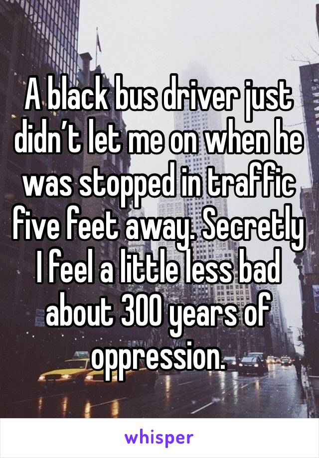 A black bus driver just didn’t let me on when he was stopped in traffic five feet away. Secretly I feel a little less bad about 300 years of oppression. 