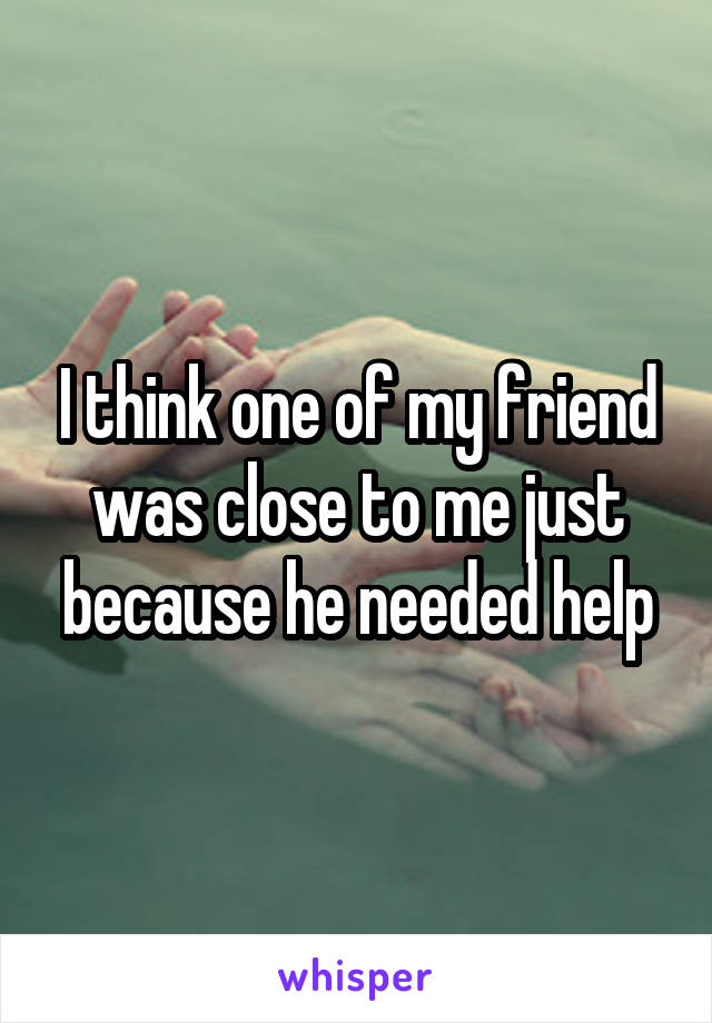I think one of my friend was close to me just because he needed help
