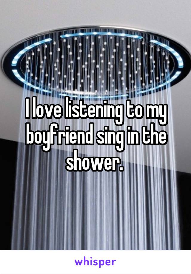 I love listening to my boyfriend sing in the shower. 