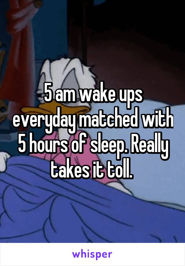 5 am wake ups everyday matched with 5 hours of sleep. Really takes it toll. 