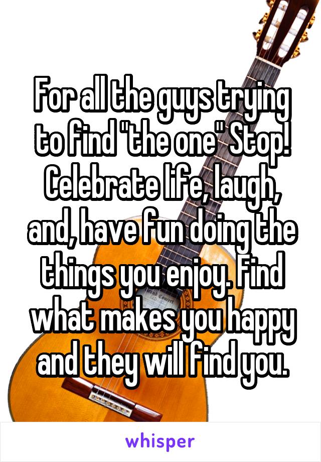 For all the guys trying to find "the one" Stop! Celebrate life, laugh, and, have fun doing the things you enjoy. Find what makes you happy and they will find you.