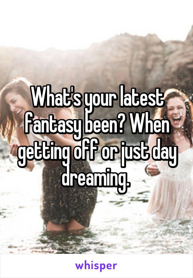 What's your latest fantasy been? When getting off or just day dreaming. 