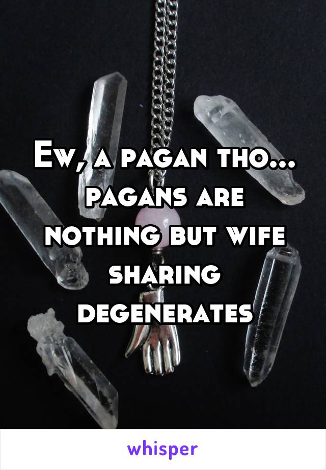 Ew, a pagan tho... pagans are nothing but wife sharing degenerates