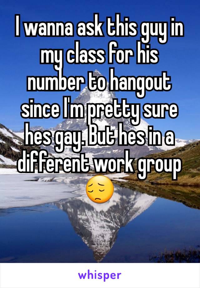 I wanna ask this guy in my class for his number to hangout since I'm pretty sure hes gay. But hes in a different work group 😔