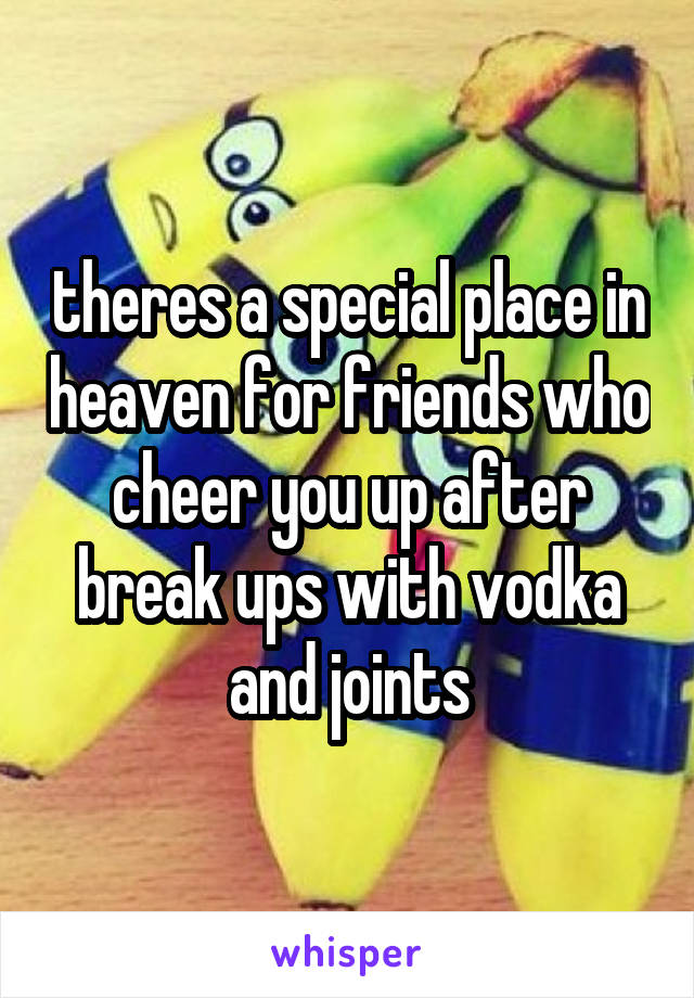 theres a special place in heaven for friends who cheer you up after break ups with vodka and joints