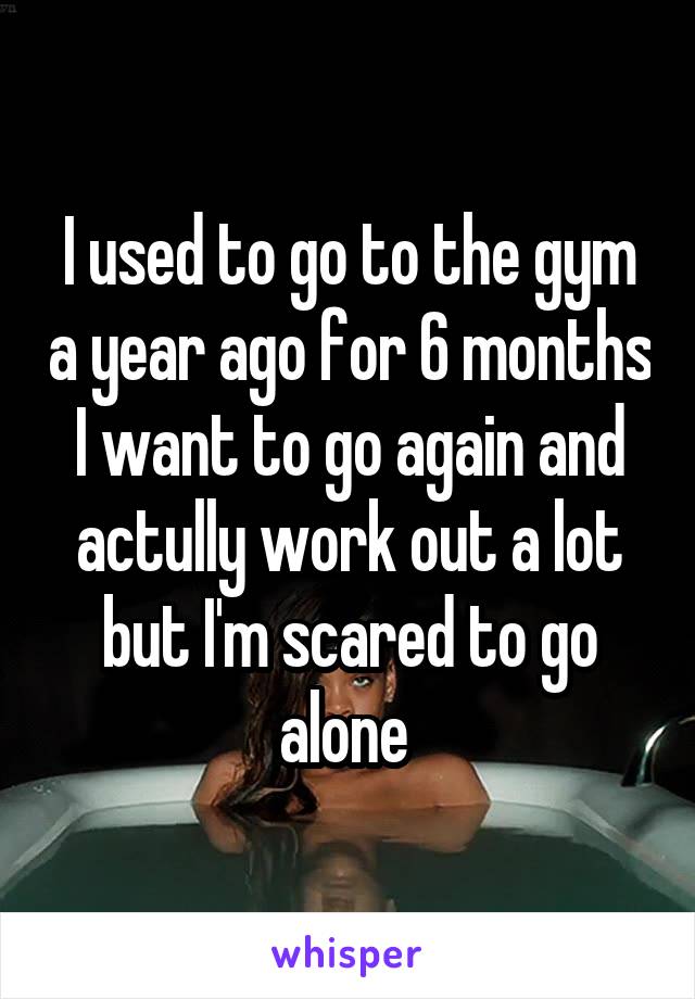 I used to go to the gym a year ago for 6 months
I want to go again and actully work out a lot but I'm scared to go alone 