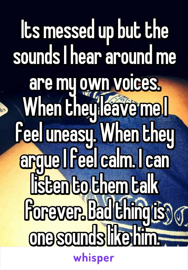 Its messed up but the sounds I hear around me are my own voices. When they leave me I feel uneasy. When they argue I feel calm. I can listen to them talk forever. Bad thing is one sounds like him.
