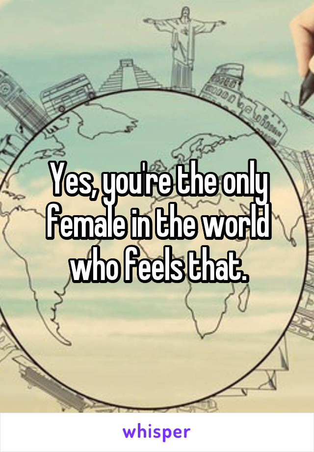 Yes, you're the only female in the world who feels that.