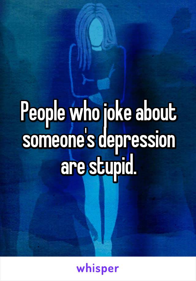 People who joke about someone's depression are stupid.