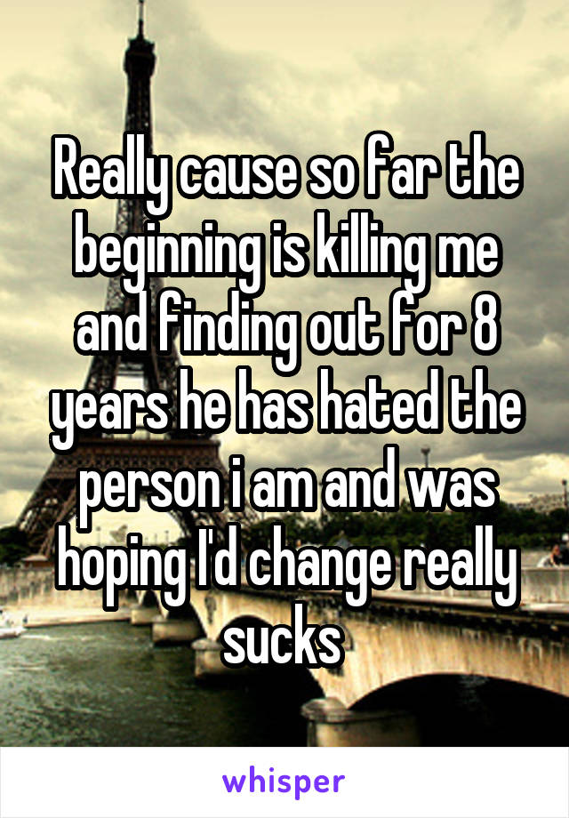 Really cause so far the beginning is killing me and finding out for 8 years he has hated the person i am and was hoping I'd change really sucks 