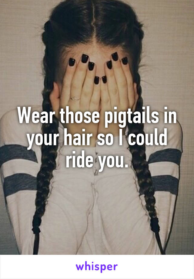 Wear those pigtails in your hair so I could ride you.