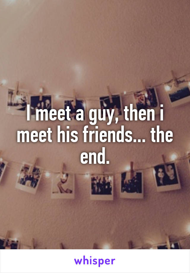 I meet a guy, then i meet his friends... the end.