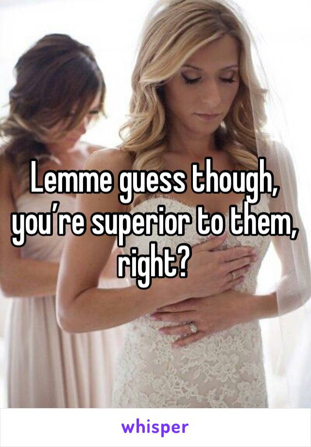 Lemme guess though, you’re superior to them, right?