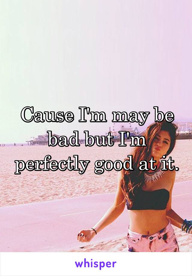 Cause I'm may be bad but I'm perfectly good at it.