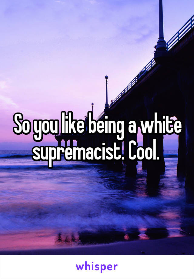 So you like being a white supremacist. Cool. 