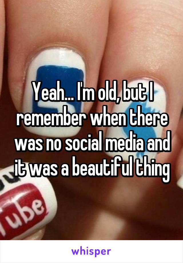 Yeah... I'm old, but I remember when there was no social media and it was a beautiful thing