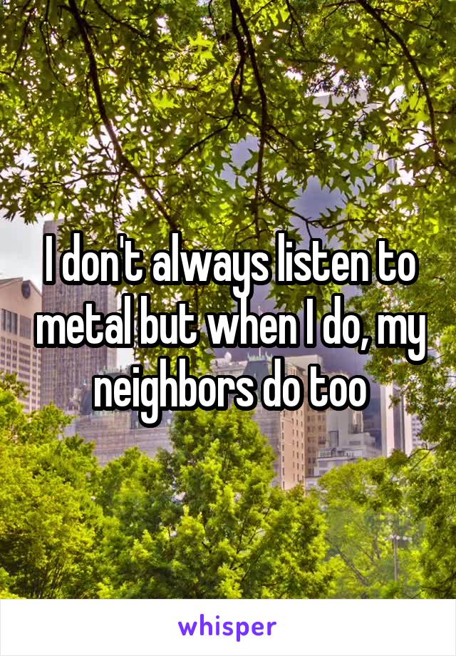 I don't always listen to metal but when I do, my neighbors do too