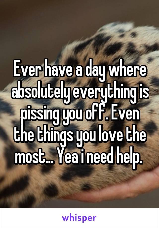 Ever have a day where absolutely everything is pissing you off. Even the things you love the most... Yea i need help. 