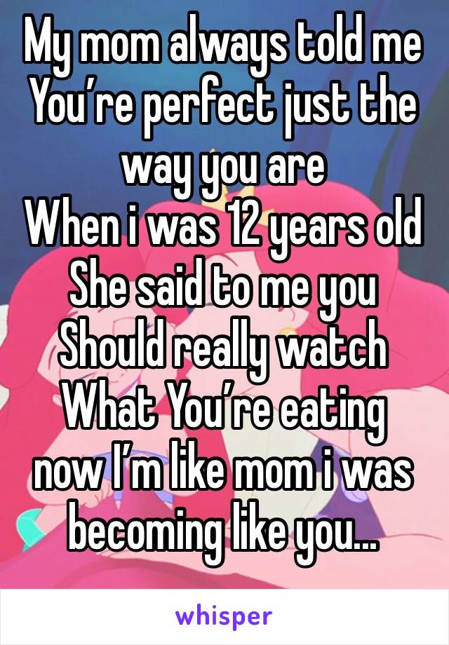 My mom always told me You’re perfect just the way you are
When i was 12 years old She said to me you Should really watch What You’re eating   now I’m like mom i was becoming like you...
