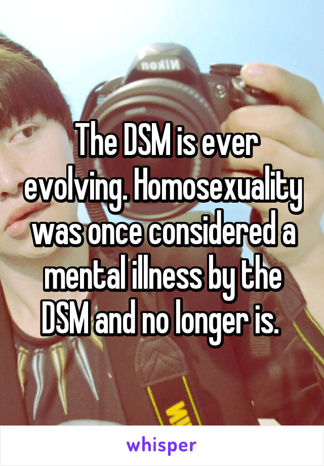  The DSM is ever evolving. Homosexuality was once considered a mental illness by the DSM and no longer is. 