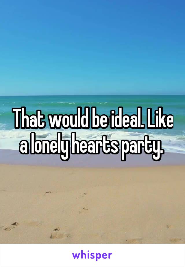 That would be ideal. Like a lonely hearts party. 