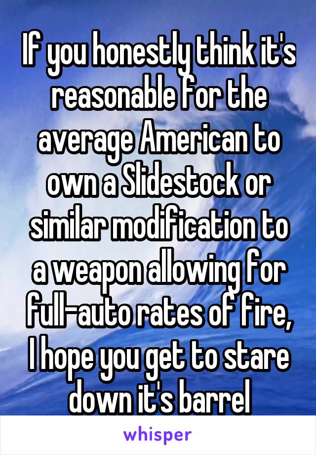 If you honestly think it's reasonable for the average American to own a Slidestock or similar modification to a weapon allowing for full-auto rates of fire, I hope you get to stare down it's barrel