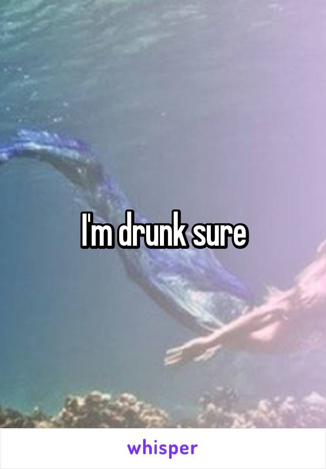 I'm drunk sure