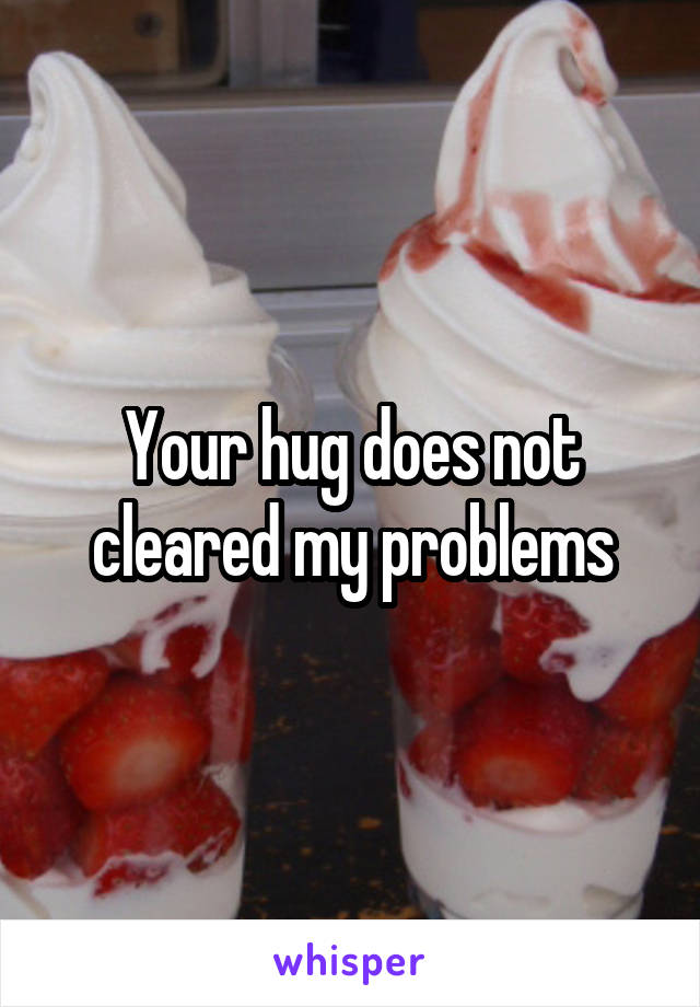 Your hug does not cleared my problems