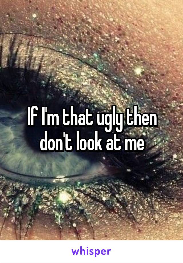 If I'm that ugly then don't look at me