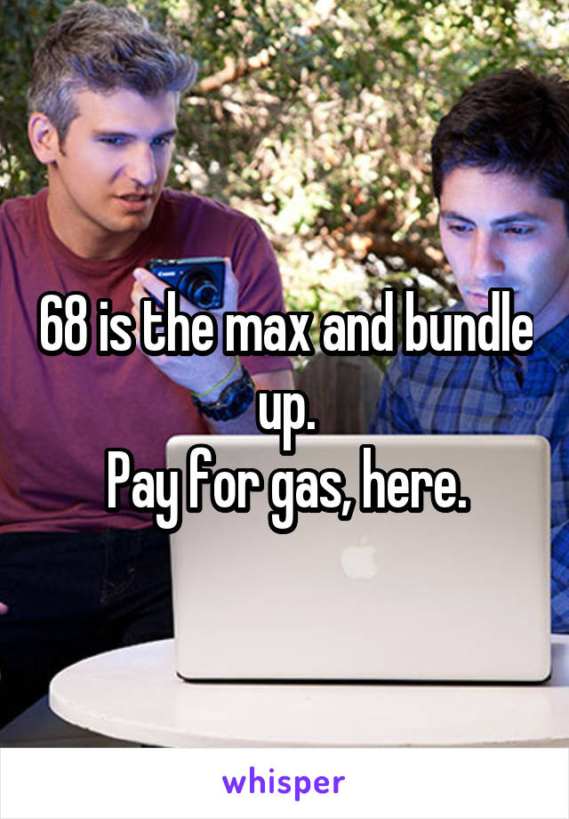 68 is the max and bundle up.
Pay for gas, here.