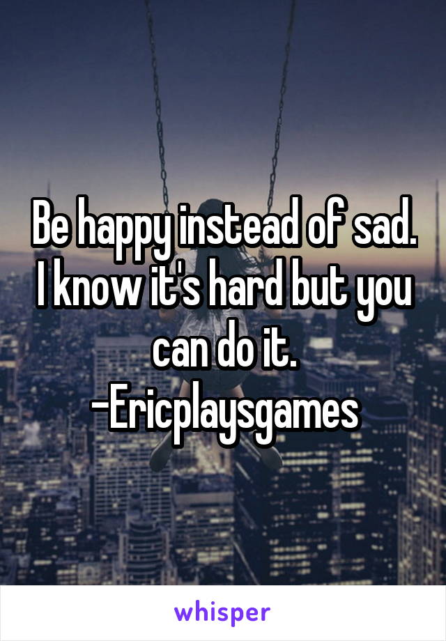 Be happy instead of sad. I know it's hard but you can do it.
-Ericplaysgames