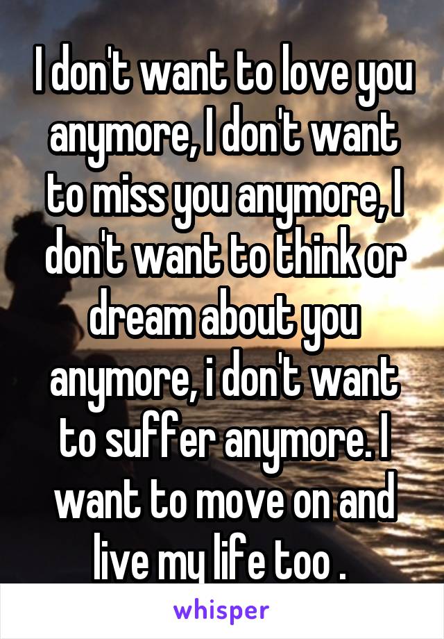 I don't want to love you anymore, I don't want to miss you anymore, I don't want to think or dream about you anymore, i don't want to suffer anymore. I want to move on and live my life too . 
