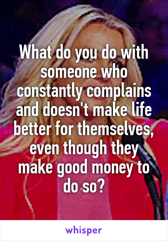 What do you do with someone who constantly complains and doesn't make life better for themselves, even though they make good money to do so?