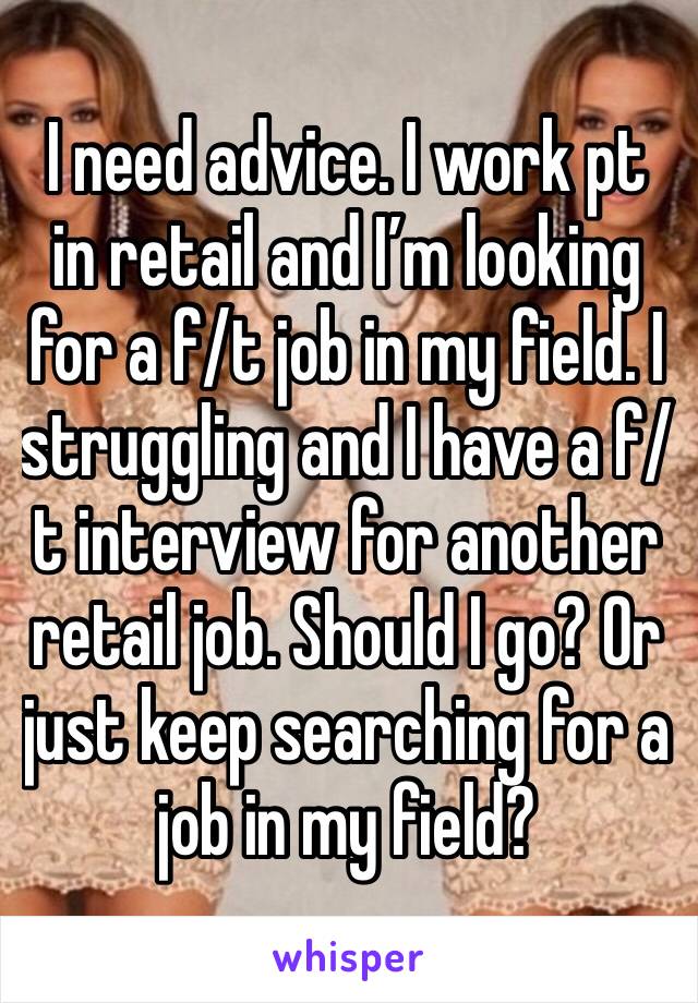 I need advice. I work pt in retail and I’m looking for a f/t job in my field. I struggling and I have a f/t interview for another retail job. Should I go? Or just keep searching for a job in my field?