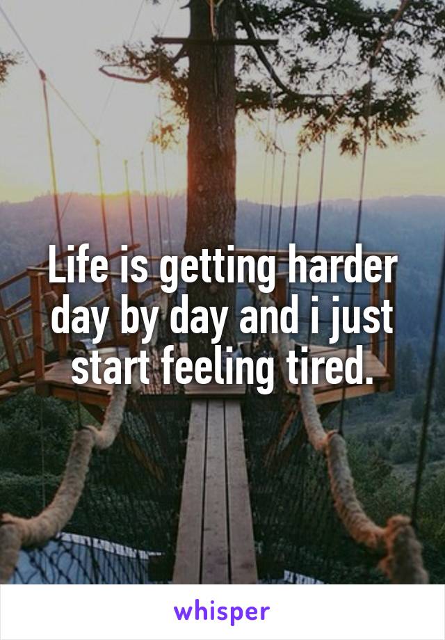 Life is getting harder day by day and i just start feeling tired.