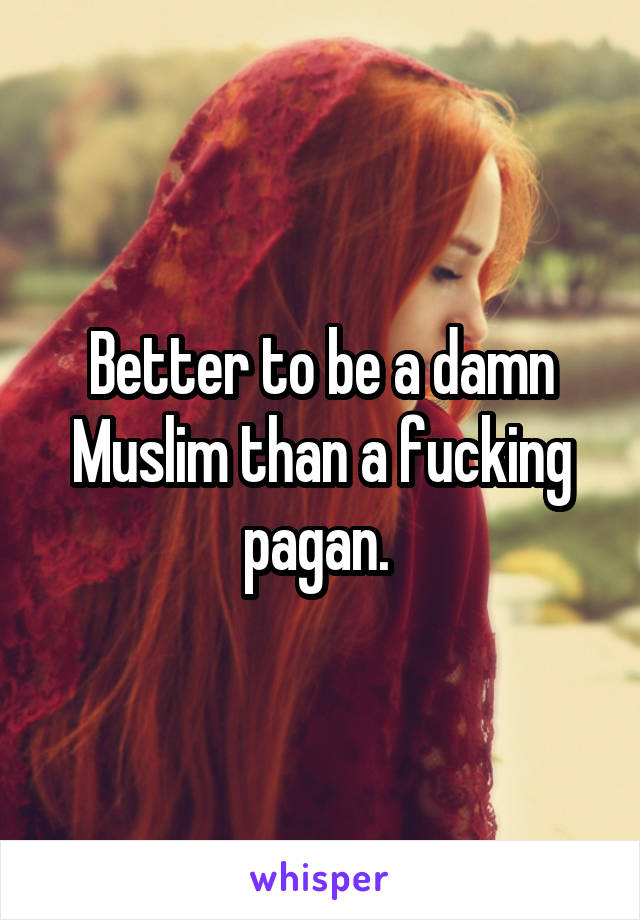 Better to be a damn Muslim than a fucking pagan. 