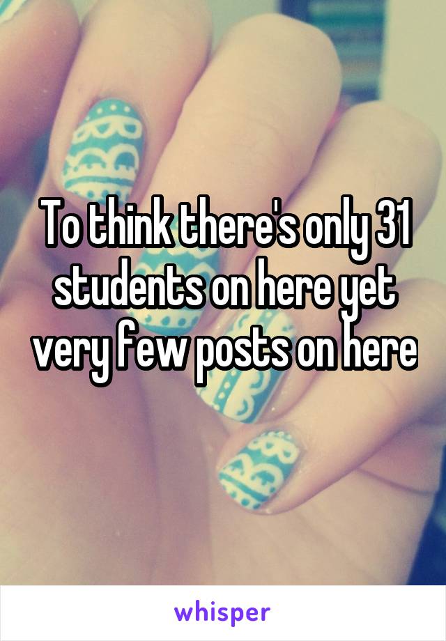 To think there's only 31 students on here yet very few posts on here 