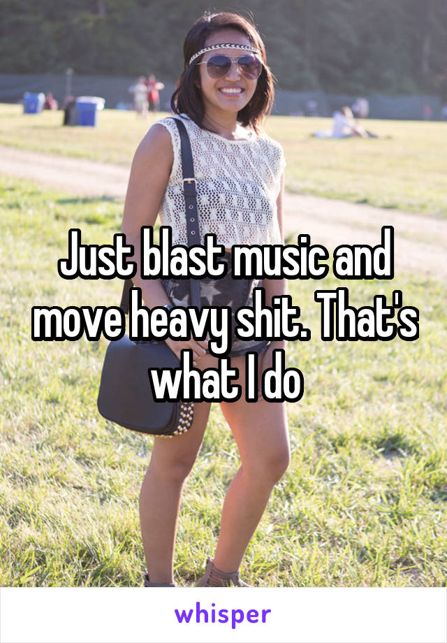 Just blast music and move heavy shit. That's what I do