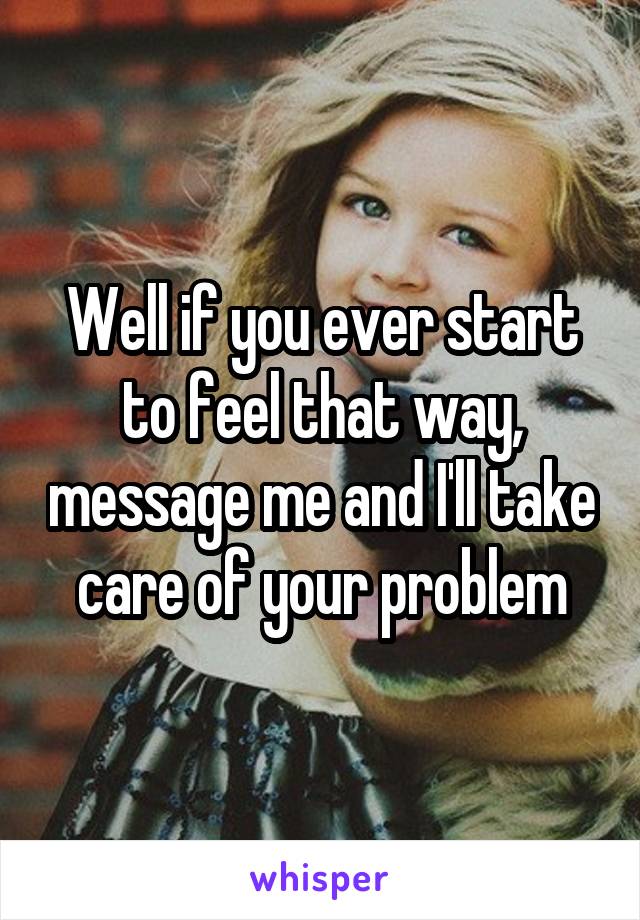 Well if you ever start to feel that way, message me and I'll take care of your problem