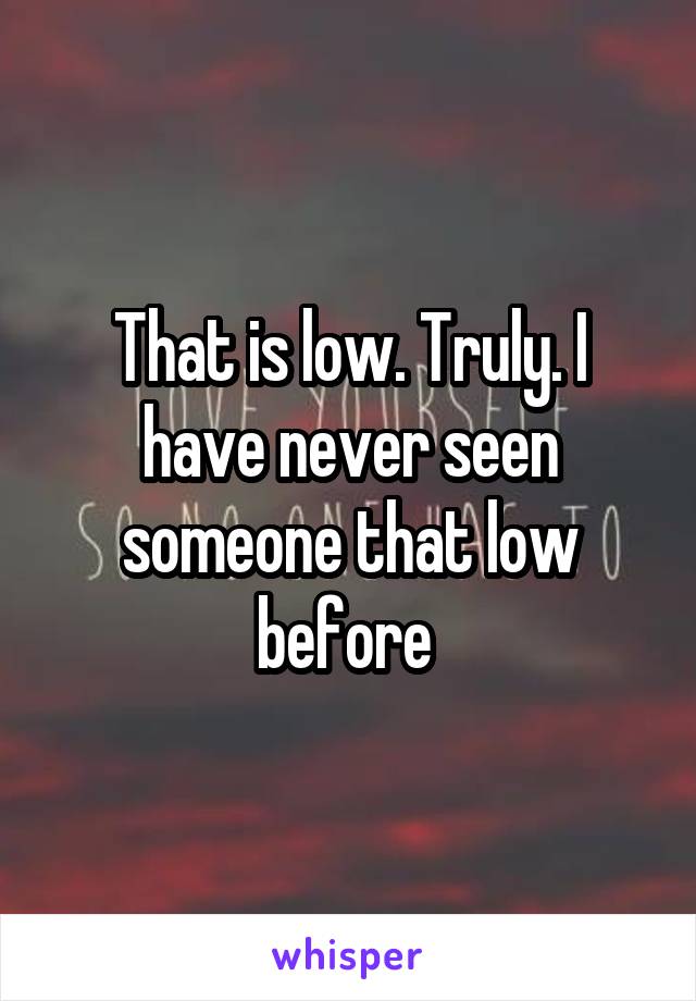 That is low. Truly. I have never seen someone that low before 