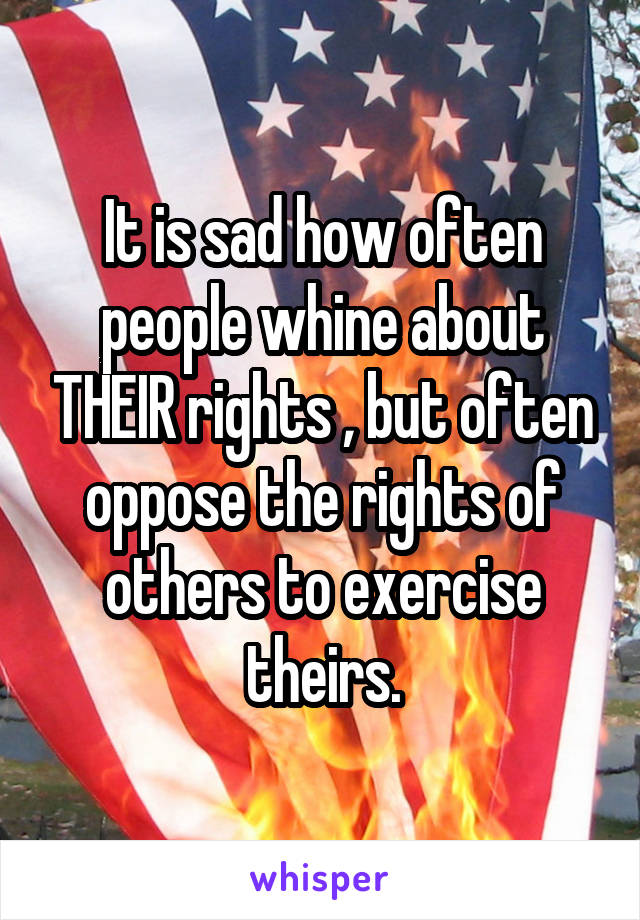 It is sad how often people whine about THEIR rights , but often oppose the rights of others to exercise theirs.