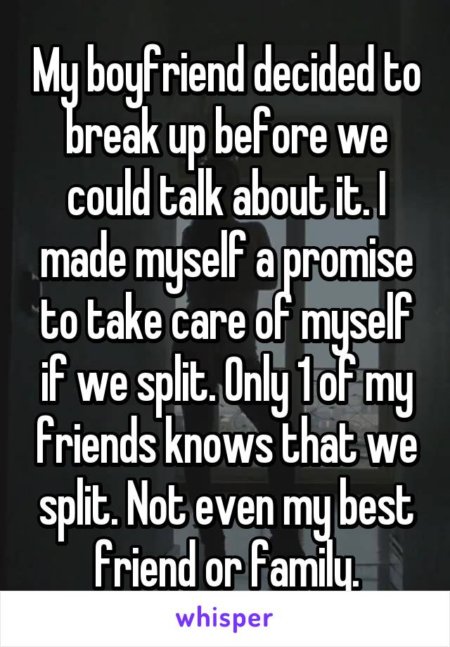 My boyfriend decided to break up before we could talk about it. I made myself a promise to take care of myself if we split. Only 1 of my friends knows that we split. Not even my best friend or family.