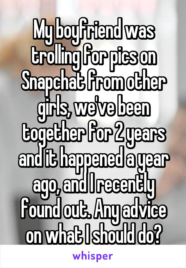 My boyfriend was trolling for pics on Snapchat from other girls, we've been together for 2 years and it happened a year ago, and I recently found out. Any advice on what I should do?
