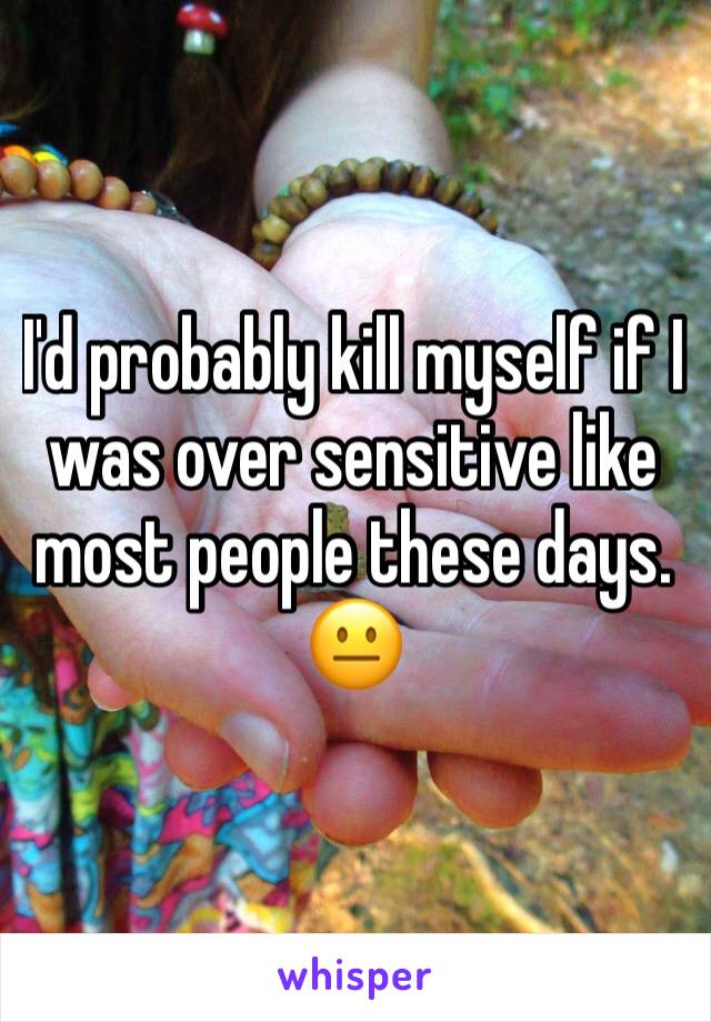 I'd probably kill myself if I was over sensitive like most people these days. 😐