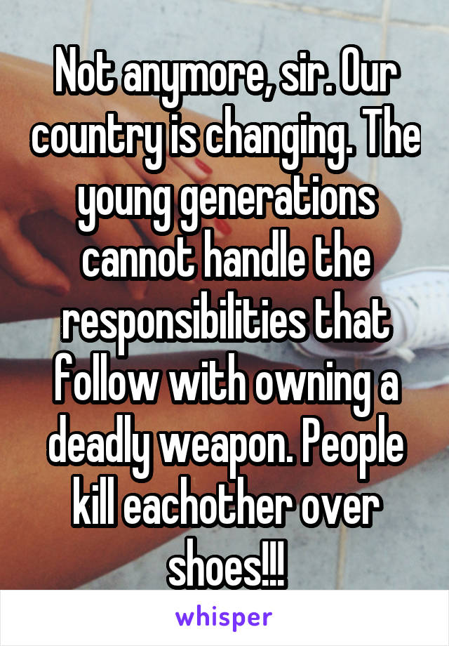 Not anymore, sir. Our country is changing. The young generations cannot handle the responsibilities that follow with owning a deadly weapon. People kill eachother over shoes!!!