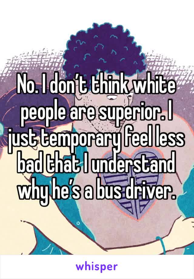 No. I don’t think white people are superior. I just temporary feel less bad that I understand why he’s a bus driver. 